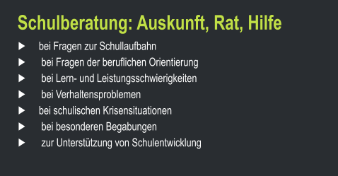 Schulberatung: Auskunft, Rat, Hilfe ►     bei Fragen zur Schullaufbahn	 ►      bei Fragen der beruflichen Orientierung	 ►      bei Lern- und Leistungsschwierigkeiten	 ►      bei Verhaltensproblemen	 ►     bei schulischen Krisensituationen	 ►      bei besonderen Begabungen		 ►      zur Unterstützung von Schulentwicklung