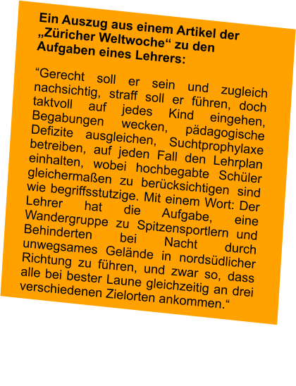 Ein Auszug aus einem Artikel der „Züricher Weltwoche“ zu den Aufgaben eines Lehrers: “Gerecht soll er sein und zugleich nachsichtig, straff soll er führen, doch taktvoll auf jedes Kind eingehen, Begabungen wecken, pädagogische Defizite ausgleichen, Suchtprophylaxe betreiben, auf jeden Fall den Lehrplan einhalten, wobei hochbegabte Schüler gleichermaßen zu berücksichtigen sind wie begriffsstutzige. Mit einem Wort: Der Lehrer hat die Aufgabe, eine Wandergruppe zu Spitzensportlern und Behinderten bei Nacht durch unwegsames Gelände in nordsüdlicher Richtung zu führen, und zwar so, dass alle bei bester Laune gleichzeitig an drei verschiedenen Zielorten ankommen.“